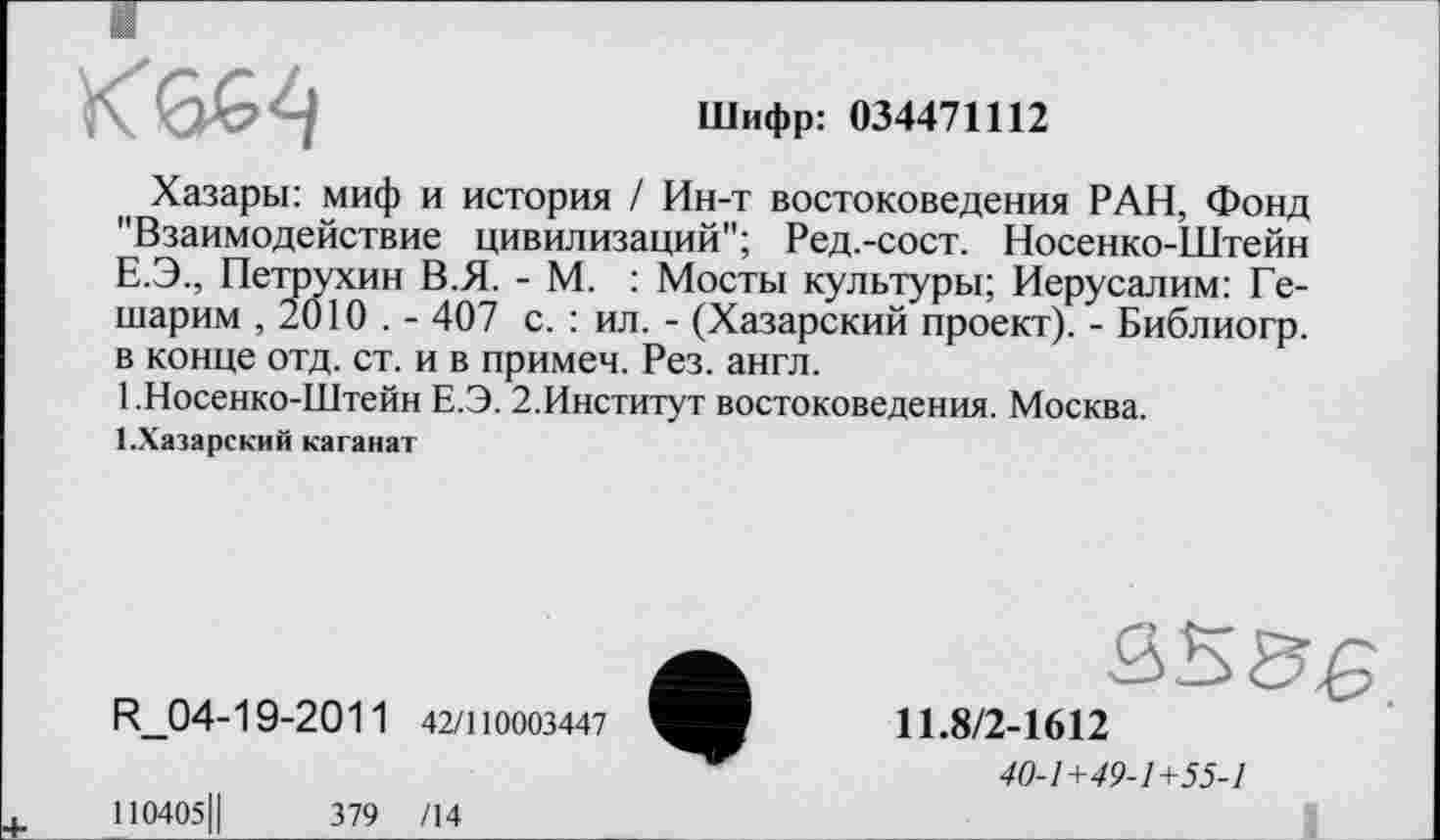 ﻿кт
Шифр: 034471112
Хазары: миф и история / Ин-т востоковедения РАН, Фонд "Взаимодействие цивилизаций"; Ред.-сост. Носенко-Штейн Е.Э., Петрухин В.Я. - М. : Мосты культуры; Иерусалим: Ге-шарим , 2010 . - 407 с. : ил. - (Хазарский проект). - Библиогр. в конце отд. ст. и в примеч. Рез. англ.
1 .Носенко-Штейн Е.Э. 2.Институт востоковедения. Москва.
1.Хазарский каганат
R_04-19-2011 42/110003447
110405Ц	379 /14
11.8/2-1612
40-1+49-1+55-1
1